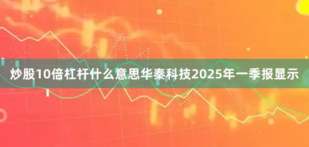 炒股10倍杠杆什么意思华秦科技2025年一季报显示
