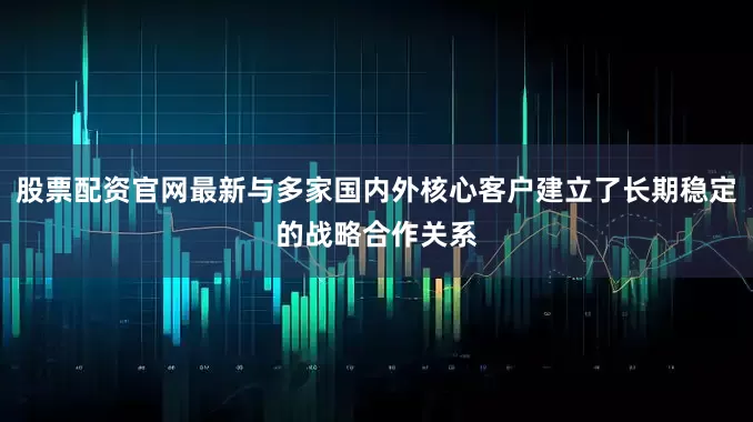 股票配资官网最新与多家国内外核心客户建立了长期稳定的战略合作关系