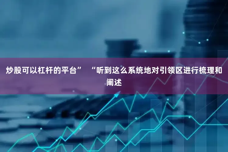 炒股可以杠杆的平台”   “听到这么系统地对引领区进行梳理和阐述